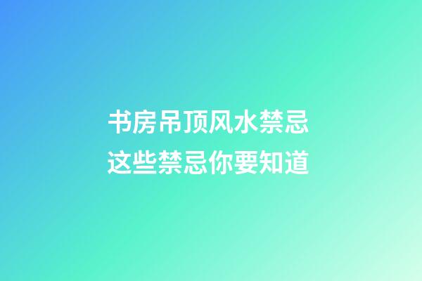 书房吊顶风水禁忌 这些禁忌你要知道